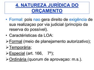 4. NATUREZA JURÍDICA DO
           ORÇAMENTO
• Formal: pois nao gera direito de exigência de
  sua realizaçao por via judicial (princípio da
  reserva do possível).
• Caractéristicas da LOA:
Formal (meio de planejamento autorizativo);
Temporária;
Especial (art. 166, 7º);
Ordinária (quorum de aprovaçao: m.s.).
 