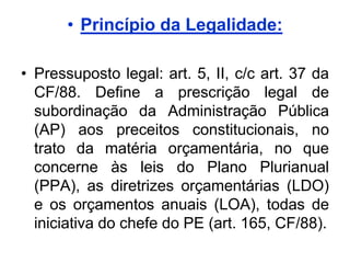 • Princípio da Legalidade:

• Pressuposto legal: art. 5, II, c/c art. 37 da
  CF/88. Define a prescrição legal de
  subordinação da Administração Pública
  (AP) aos preceitos constitucionais, no
  trato da matéria orçamentária, no que
  concerne às leis do Plano Plurianual
  (PPA), as diretrizes orçamentárias (LDO)
  e os orçamentos anuais (LOA), todas de
  iniciativa do chefe do PE (art. 165, CF/88).
 