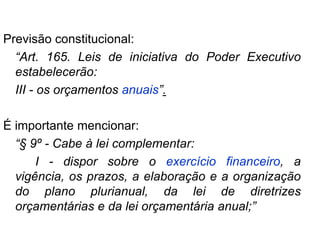 Previsão constitucional:
  “Art. 165. Leis de iniciativa do Poder Executivo
  estabelecerão:
  III - os orçamentos anuais”.

É importante mencionar:
  “§ 9º - Cabe à lei complementar:
      I - dispor sobre o exercício financeiro, a
  vigência, os prazos, a elaboração e a organização
  do plano plurianual, da lei de diretrizes
  orçamentárias e da lei orçamentária anual;”
 