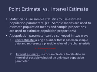 Point Estimate vs. Interval Estimate
• Statisticians use sample statistics to use estimate
population parameters. (i.e. Sample means are used to
estimate population means and sample proportions
are used to estimate population proportions)
• A population parameter can be conveyed in two ways
1. Point Estimate: a single number that is based on sample
data and represents a plausible value of the characteristic
p = # of successes in sample
n
2. Interval estimate: use of sample data to calculate an
interval of possible values of an unknown population
parameter
 