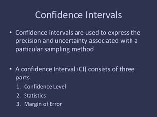 Confidence Intervals
• Confidence intervals are used to express the
precision and uncertainty associated with a
particular sampling method
• A confidence Interval (CI) consists of three
parts
1. Confidence Level
2. Statistics
3. Margin of Error
 