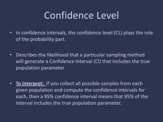 Confidence Level
• In confidence intervals, the confidence level (CL) plays the role
of the probability part.
• Describes the likelihood that a particular sampling method
will generate a Confidence Interval (CI) that includes the true
population parameter
• To interpret: If you collect all possible samples from each
given population and compute the confidence intervals for
each, then a 95% confidence interval means that 95% of the
interval includes the true population parameter.
 