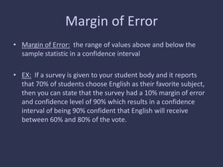 Margin of Error
• Margin of Error: the range of values above and below the
sample statistic in a confidence interval
• EX: If a survey is given to your student body and it reports
that 70% of students choose English as their favorite subject,
then you can state that the survey had a 10% margin of error
and confidence level of 90% which results in a confidence
interval of being 90% confident that English will receive
between 60% and 80% of the vote.
 