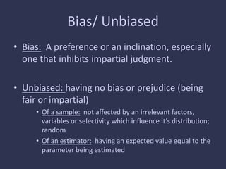 Bias/ Unbiased
• Bias: A preference or an inclination, especially
one that inhibits impartial judgment.
• Unbiased: having no bias or prejudice (being
fair or impartial)
• Of a sample: not affected by an irrelevant factors,
variables or selectivity which influence it’s distribution;
random
• Of an estimator: having an expected value equal to the
parameter being estimated
 
