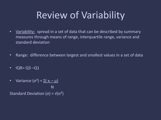Review of Variability
• Variability: spread in a set of data that can be described by summary
measures through means of range, interquartile range, variance and
standard deviation
• Range: difference between largest and smallest values in a set of data
• IQR= Q3 –Q1
• Variance (σ²) = Σ( xi – μ)
N
Standard Deviation (σ) = √(σ²)
 