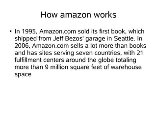 How amazon works
●   In 1995, Amazon.com sold its first book, which
    shipped from Jeff Bezos' garage in Seattle. In
    2006, Amazon.com sells a lot more than books
    and has sites serving seven countries, with 21
    fulfillment centers around the globe totaling
    more than 9 million square feet of warehouse
    space
 