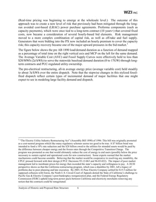WZI INC
(Real-time pricing was beginning to emerge at the wholesale level.) The outcome of this
approach was to create a new level of risk that previously had been mitigated through the long-
run avoided cost-based (LRAC) power purchase agreements. Proforma components (such as
capacity payments), which were once tied to a long-term contract (10 years+) that covered fixed
costs, now became a consideration of several hourly-based bid elements. Risk management
moved to a more complex combination of capital risk, as well as off-take and fuel supply.
Generators that were bidding into the PX now included an hourly premium to cover the capacity
risk; this capacity recovery became one of the major upward pressures in the bid market.3
The figure below shows the pre AB 1890 load/demand duration as a function of demand mapped
as a percentage of total time on the right vertical axis and MCP on the left for the same demand.
The Average Variable Cost (AVC) and Fossil Supply Curves were effectively held to less than
$20/MWh (2¢/kWh) to serve the statewide baseload demand duration (0 to 17GW) through long-
term contracts and PUC-regulated utility ownership.
The pre-electrical restructuring, all-in average energy price (average variable cost) held steadily
to about 3¢/kWh over the entire dispatch. Note that the stepwise changes in this stylized fossil-
fired dispatch reflect certain types of incremental demand of major facilities that one might
expect to see in modeling large facility demand and dispatch.




3
  “The Electric Utility Industry Restructuring Act” (Assembly Bill 1890) of 1996: This bill was originally promoted
as a cost-neutral program which like many regulatory schemes seems too good to be true. A $7 billion bond was
intended to fund a 10% rate reduction and the $28 billion owed to the utilities for stranded assets would be paid by
the difference between cheaper energy and the frozen rates through the Competitive Transition Charge. The
program was promoted as one that would ultimately reduce the cost of energy to end users (possibly below the price
necessary to sustain capital and operational costs for new construction). Some experts warned that the market
mechanisms could become unstable. Believing that the market would be cooperative in resolving any instability, the
CPUC pressed forward with their design (CPUC Decisions 95-12-063 and 96-03-022). The impact of poor market
management led to inordinate prices for energy that exceeded the state’s capacity and willingness to pay. A 20/20
perspective shows us that the California restructuring program, which was a shambles by 2001, left a legacy of
problems due to poor planning and late execution. By 2003, El Paso Electric Company settled for $15.5 million for
supposed collusion with Enron, the Ninth U.S. Circuit Court of Appeals denied the State of California’s challenge to
Pacific Gas & Electric Company’s post-bankruptcy reorganization plan, and the Federal Energy Regulatory
Commission (FERC) upheld long-term power pacts between California and electricity merchants removing any
notion that the contracts could be renegotiated.

Analysis of Historic and Proposed Rate Structure         6
 