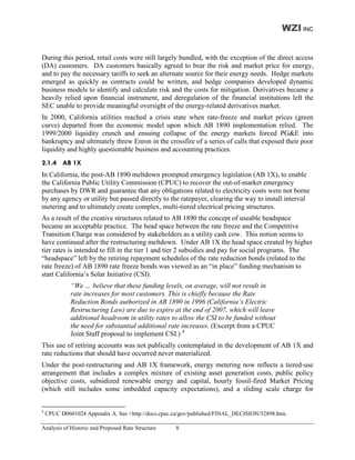 WZI INC


During this period, retail costs were still largely bundled, with the exception of the direct access
(DA) customers. DA customers basically agreed to bear the risk and market price for energy,
and to pay the necessary tariffs to seek an alternate source for their energy needs. Hedge markets
emerged as quickly as contracts could be written, and hedge companies developed dynamic
business models to identify and calculate risk and the costs for mitigation. Derivatives became a
heavily relied upon financial instrument, and deregulation of the financial institutions left the
SEC unable to provide meaningful oversight of the energy-related derivatives market.
In 2000, California utilities reached a crisis state when rate-freeze and market prices (green
curve) departed from the economic model upon which AB 1890 implementation relied. The
1999/2000 liquidity crunch and ensuing collapse of the energy markets forced PG&E into
bankruptcy and ultimately threw Enron in the crossfire of a series of calls that exposed their poor
liquidity and highly questionable business and accounting practices.
2.1.4 AB 1X
In California, the post-AB 1890 meltdown prompted emergency legislation (AB 1X), to enable
the California Public Utility Commission (CPUC) to recover the out-of-market emergency
purchases by DWR and guarantee that any obligations related to electricity costs were not borne
by any agency or utility but passed directly to the ratepayer, clearing the way to install interval
metering and to ultimately create complex, multi-tiered electrical pricing structures.
As a result of the creative structures related to AB 1890 the concept of useable headspace
became an acceptable practice. The head space between the rate freeze and the Competitive
Transition Charge was considered by stakeholders as a utility cash cow. This notion seems to
have continued after the restructuring meltdown. Under AB 1X the head space created by higher
tier rates is intended to fill in the tier 1 and tier 2 subsidies and pay for social programs. The
“headspace” left by the retiring repayment schedules of the rate reduction bonds (related to the
rate freeze) of AB 1890 rate freeze bonds was viewed as an “in place” funding mechanism to
start California’s Solar Initiative (CSI).
             “We … believe that these funding levels, on average, will not result in
             rate increases for most customers. This is chiefly because the Rate
             Reduction Bonds authorized in AB 1890 in 1996 (California’s Electric
             Restructuring Law) are due to expire at the end of 2007, which will leave
             additional headroom in utility rates to allow the CSI to be funded without
             the need for substantial additional rate increases. (Excerpt from a CPUC
             Joint Staff proposal to implement CSI.) 4
This use of retiring accounts was not publically contemplated in the development of AB 1X and
rate reductions that should have occurred never materialized.
Under the post-restructuring and AB 1X framework, energy metering now reflects a tiered-use
arrangement that includes a complex mixture of existing asset generation costs, public policy
objective costs, subsidized renewable energy and capital, hourly fossil-fired Market Pricing
(which still includes some imbedded capacity expectations), and a sliding scale charge for


4
    CPUC D0601024 Appendix A. See <http://docs.cpuc.ca/gov/published/FINAL_DECISION/52898.htm.

Analysis of Historic and Proposed Rate Structure    8
 