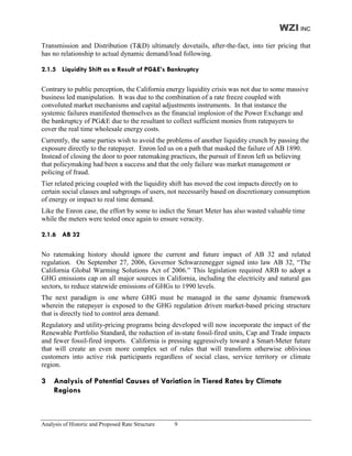 WZI INC
Transmission and Distribution (T&D) ultimately dovetails, after-the-fact, into tier pricing that
has no relationship to actual dynamic demand/load following.

2.1.5 Liquidity Shift as a Result of PG&E’s Bankruptcy

Contrary to public perception, the California energy liquidity crisis was not due to some massive
business led manipulation. It was due to the combination of a rate freeze coupled with
convoluted market mechanisms and capital adjustments instruments. In that instance the
systemic failures manifested themselves as the financial implosion of the Power Exchange and
the bankruptcy of PG&E due to the resultant to collect sufficient monies from ratepayers to
cover the real time wholesale energy costs.
Currently, the same parties wish to avoid the problems of another liquidity crunch by passing the
exposure directly to the ratepayer. Enron led us on a path that masked the failure of AB 1890.
Instead of closing the door to poor ratemaking practices, the pursuit of Enron left us believing
that policymaking had been a success and that the only failure was market management or
policing of fraud.
Tier related pricing coupled with the liquidity shift has moved the cost impacts directly on to
certain social classes and subgroups of users, not necessarily based on discretionary consumption
of energy or impact to real time demand.
Like the Enron case, the effort by some to indict the Smart Meter has also wasted valuable time
while the meters were tested once again to ensure veracity.

2.1.6 AB 32

No ratemaking history should ignore the current and future impact of AB 32 and related
regulation. On September 27, 2006, Governor Schwarzenegger signed into law AB 32, “The
California Global Warming Solutions Act of 2006.” This legislation required ARB to adopt a
GHG emissions cap on all major sources in California, including the electricity and natural gas
sectors, to reduce statewide emissions of GHGs to 1990 levels.
The next paradigm is one where GHG must be managed in the same dynamic framework
wherein the ratepayer is exposed to the GHG regulation driven market-based pricing structure
that is directly tied to control area demand.
Regulatory and utility-pricing programs being developed will now incorporate the impact of the
Renewable Portfolio Standard, the reduction of in-state fossil-fired units, Cap and Trade impacts
and fewer fossil-fired imports. California is pressing aggressively toward a Smart-Meter future
that will create an even more complex set of rules that will transform otherwise oblivious
customers into active risk participants regardless of social class, service territory or climate
region.

3    Analysis of Potential Causes of Variation in Tiered Rates by Climate
     Regions



Analysis of Historic and Proposed Rate Structure   9
 