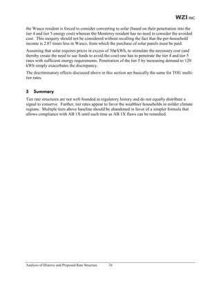 WZI INC
the Wasco resident is forced to consider converting to solar (based on their penetration into the
tier 4 and tier 5 energy cost) whereas the Monterey resident has no need to consider the avoided
cost. This inequity should not be considered without recalling the fact that the per-household
income is 2.87 times less in Wasco, from which the purchase of solar panels must be paid.
Assuming that solar requires prices in excess of 30¢/kWh, to stimulate the necessary cost (and
thereby create the need to use funds to avoid the cost) one has to penetrate the tier 4 and tier 5
rates with sufficient energy requirements. Penetration of the tier 5 by increasing demand to 120
kWh simply exacerbates the discrepancy.
The discriminatory effects discussed above in this section are basically the same for TOU multi-
tier rates.


5    Summary
Tier rate structures are not well founded in regulatory history and do not equally distribute a
signal to conserve. Further, tier rates appear to favor the wealthier households in milder climate
regions. Multiple tiers above baseline should be abandoned in favor of a simpler formula that
allows compliance with AB 1X until such time as AB 1X flaws can be remedied.




Analysis of Historic and Proposed Rate Structure   24
 