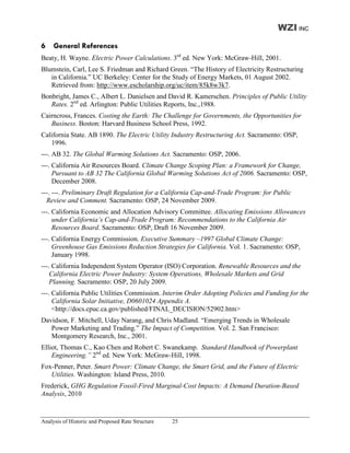 WZI INC
6    General References
Beaty, H. Wayne. Electric Power Calculations. 3rd ed. New York: McGraw-Hill, 2001.
Blumstein, Carl, Lee S. Friedman and Richard Green. “The History of Electricity Restructuring
   in California.” UC Berkeley: Center for the Study of Energy Markets, 01 August 2002.
   Retrieved from: http://www.escholarship.org/uc/item/85k8w3k7.
Bonbright, James C., Albert L. Danielsen and David R. Kamerschen. Principles of Public Utility
   Rates. 2nd ed. Arlington: Public Utilities Reports, Inc.,1988.
Cairncross, Frances. Costing the Earth: The Challenge for Governments, the Opportunities for
   Business. Boston: Harvard Business School Press, 1992.
California State. AB 1890. The Electric Utility Industry Restructuring Act. Sacramento: OSP,
   1996.
---. AB 32. The Global Warming Solutions Act. Sacramento: OSP, 2006.
---. California Air Resources Board. Climate Change Scoping Plan: a Framework for Change,
     Pursuant to AB 32 The California Global Warming Solutions Act of 2006. Sacramento: OSP,
     December 2008.
---. ---. Preliminary Draft Regulation for a California Cap-and-Trade Program: for Public
  Review and Comment. Sacramento: OSP, 24 November 2009.
---. California Economic and Allocation Advisory Committee. Allocating Emissions Allowances
     under California’s Cap-and-Trade Program: Recommendations to the California Air
     Resources Board. Sacramento: OSP, Draft 16 November 2009.
---. California Energy Commission. Executive Summary –1997 Global Climate Change:
     Greenhouse Gas Emissions Reduction Strategies for California. Vol. 1. Sacramento: OSP,
     January 1998.
---. California Independent System Operator (ISO) Corporation. Renewable Resources and the
    California Electric Power Industry: System Operations, Wholesale Markets and Grid
    Planning. Sacramento: OSP, 20 July 2009.
---. California Public Utilities Commission. Interim Order Adopting Policies and Funding for the
     California Solar Initiative, D0601024 Appendix A.
     <http://docs.cpuc.ca.gov/published/FINAL_DECISION/52902.htm>
Davidson, F. Mitchell, Uday Narang, and Chris Madland. “Emerging Trends in Wholesale
   Power Marketing and Trading.” The Impact of Competition. Vol. 2. San Francisco:
   Montgomery Research, Inc., 2001.
Elliot, Thomas C., Kao Chen and Robert C. Swanekamp. Standard Handbook of Powerplant
    Engineering.” 2nd ed. New York: McGraw-Hill, 1998.
Fox-Penner, Peter. Smart Power: Climate Change, the Smart Grid, and the Future of Electric
   Utilities. Washington: Island Press, 2010.
Frederick, GHG Regulation Fossil-Fired Marginal-Cost Impacts: A Demand Duration-Based
Analysis, 2010


Analysis of Historic and Proposed Rate Structure   25
 