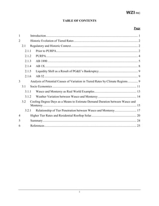 WZI INC
                                                TABLE OF CONTENTS

                                                                                                                                        Page

1         Introduction...................................................................................................................... 1
2         Historic Evolution of Tiered Rates .................................................................................. 2
    2.1   Regulatory and Historic Context...................................................................................... 2
      2.1.1     Prior to PURPA......................................................................................................... 2
      2.1.2     PURPA...................................................................................................................... 4
      2.1.3     AB 1890 .................................................................................................................... 5
      2.1.4     AB 1X ....................................................................................................................... 8
      2.1.5     Liquidity Shift as a Result of PG&E’s Bankruptcy.................................................. 9
      2.1.6     AB 32 ........................................................................................................................ 9
3         Analysis of Potential Causes of Variation in Tiered Rates by Climate Regions ............. 9
    3.1   Socio Economics ............................................................................................................ 11
      3.1.1     Wasco and Monterey as Real World Examples...................................................... 13
      3.1.2     Weather Variation between Wasco and Monterey ................................................. 14
    3.2   Cooling Degree Days as a Means to Estimate Demand Duration between Wasco and
          Monterey........................................................................................................................ 15
      3.2.1     Relationship of Tier Penetration between Wasco and Monterey............................ 17
4         Higher Tier Rates and Residential Rooftop Solar.......................................................... 20
5         Summary........................................................................................................................ 24
6         References...................................................................................................................... 25




                                                                     i
 