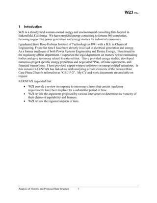 WZI INC


1    Introduction
WZI is a closely held woman-owned energy and environmental consulting firm located in
Bakersfield, California. We have provided energy consulting to fortune 500 companies,
licensing support for power generation and energy studies for industrial consumers.
I graduated from Rose-Hulman Institute of Technology in 1981 with a B.S. in Chemical
Engineering. From that time I have been directly involved in electrical generation and energy.
As a former employee of both Power Systems Engineering and Destec Energy, I functioned in
the regulatory affairs department. I supported the legal department on matters before ratemaking
bodies and gave testimony related to externalities. I have provided energy studies, developed
numerous project specific energy proformas and negotiated PPAs, off-take agreements, and
financial transactions. I have provided expert witness testimony on energy related valuations. In
this instance KERNTAX has tasked me with analyzing certain elements of the General Rate
Case Phase 2 herein referred to as “GRC P-2”. My CV and work documents are available on
request
KERNTAX requested that:
        WZI provide a review in response to intervener claims that certain regulatory
         requirements have been in place for a substantial period of time.
        WZI review the arguments proposed by various interveners to determine the veracity of
         their claims of equitability and fairness.
        WZI review the regional impacts of tiers.




Analysis of Historic and Proposed Rate Structure   1
 