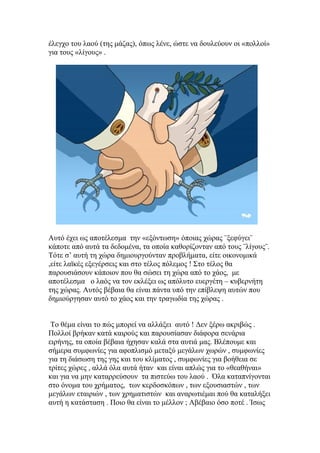 έλεγχο του λαού (της μάζας), όπως λένε, ώστε να δουλεύουν οι «πολλοί»
για τους «λίγους» .




Αυτό έχει ως αποτέλεσμα την «εξόντωση» όποιας χώρας ¨ξεφύγει¨
κάποτε από αυτά τα δεδομένα, τα οποία καθορίζονταν από τους ¨λίγους¨.
Τότε σ’ αυτή τη χώρα δημιουργούνταν προβλήματα, είτε οικονομικά
,είτε λαϊκές εξεγέρσεις και στο τέλος πόλεμος ! Στο τέλος θα
παρουσιάσουν κάποιον που θα σώσει τη χώρα από το χάος, με
αποτέλεσμα ο λαός να τον εκλέξει ως απόλυτο ευεργέτη – κυβερνήτη
της χώρας. Αυτός βέβαια θα είναι πάντα υπό την επίβλεψη αυτών που
δημιούργησαν αυτό το χάος και την τραγωδία της χώρας .


 Το θέμα είναι το πώς μπορεί να αλλάξει αυτό ! Δεν ξέρω ακριβώς .
Πολλοί βρήκαν κατά καιρούς και παρουσίασαν διάφορα σενάρια
ειρήνης, τα οποία βέβαια ήχησαν καλά στα αυτιά μας. Βλέπουμε και
σήμερα συμφωνίες για αφοπλισμό μεταξύ μεγάλων χωρών , συμφωνίες
για τη διάσωση της γης και του κλίματος , συμφωνίες για βοήθεια σε
τρίτες χώρες , αλλά όλα αυτά ήταν και είναι απλώς για το «θεαθήναι»
και για να μην καταρρεύσουν τα πιστεύω του λαού . Όλα καταπνίγονται
στο όνομα του χρήματος, των κερδοσκόπων , των εξουσιαστών , των
μεγάλων εταιριών , των χρηματιστών και αναρωτιέμαι πού θα καταλήξει
αυτή η κατάσταση . Ποιο θα είναι το μέλλον ; Αβέβαιο όσο ποτέ . Ίσως
 