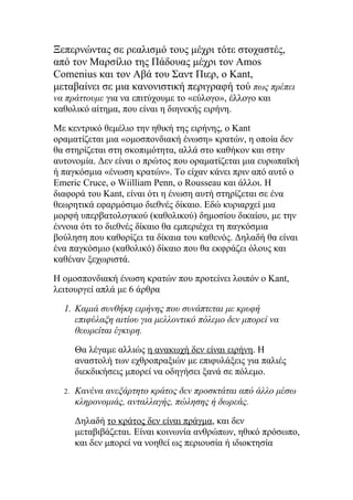 Ξεπερνώντας σε ρεαλισμό τους μέχρι τότε στοχαστές,
από τον Μαρσίλιο της Πάδουας μέχρι τον Amos
Comenius και τον Αβά του Σαντ Πιερ, ο Kant,
μεταβαίνει σε μια κανονιστική περιγραφή τού πως πρέπει
να πράττουμε για να επιτύχουμε το «εύλογο», έλλογο και
καθολικό αίτημα, που είναι η διηνεκής ειρήνη.

Με κεντρικό θεμέλιο την ηθική της ειρήνης, ο Kant
οραματίζεται μια «ομοσπονδιακή ένωση» κρατών, η οποία δεν
θα στηρίζεται στη σκοπιμότητα, αλλά στο καθήκον και στην
αυτονομία. Δεν είναι ο πρώτος που οραματίζεται μια ευρωπαϊκή
ή παγκόσμια «ένωση κρατών». Το είχαν κάνει πριν από αυτό ο
Emeric Cruce, o Wiilliam Penn, o Rousseau και άλλοι. Η
διαφορά του Kant, είναι ότι η ένωση αυτή στηρίζεται σε ένα
θεωρητικά εφαρμόσιμο διεθνές δίκαιο. Εδώ κυριαρχεί μια
μορφή υπερβατολογικού (καθολικού) δημοσίου δικαίου, με την
έννοια ότι το διεθνές δίκαιο θα εμπεριέχει τη παγκόσμια
βούληση που καθορίζει τα δίκαια του καθενός. Δηλαδή θα είναι
ένα παγκόσμιο (καθολικό) δίκαιο που θα εκφράζει όλους και
καθέναν ξεχωριστά.

Η ομοσπονδιακή ένωση κρατών που προτείνει λοιπόν ο Kant,
λειτουργεί απλά με 6 άρθρα

  1. Καμιά συνθήκη ειρήνης που συνάπτεται με κρυφή
     επιφύλαξη αιτίου για μελλοντικό πόλεμο δεν μπορεί να
     θεωρείται έγκυρη.

       Θα λέγαμε αλλιώς η ανακωχή δεν είναι ειρήνη. Η
       αναστολή των εχθροπραξιών με επιφυλάξεις για παλιές
       διεκδικήσεις μπορεί να οδηγήσει ξανά σε πόλεμο.

  2.   Κανένα ανεξάρτητο κράτος δεν προσκτάται από άλλο μέσω
       κληρονομιάς, ανταλλαγής, πώλησης ή δωρεάς.

       Δηλαδή το κράτος δεν είναι πράγμα, και δεν
       μεταβιβάζεται. Είναι κοινωνία ανθρώπων, ηθικό πρόσωπο,
       και δεν μπορεί να νοηθεί ως περιουσία ή ιδιοκτησία
 