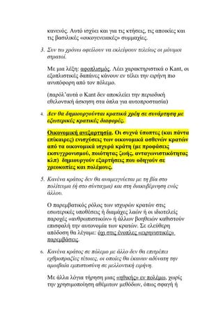 κανενός. Αυτό ισχύει και για τις κτήσεις, τις αποικίες και
     τις βασιλικές «οικογενειακές» συμμαχίες.

3. Συν τω χρόνω οφείλουν να εκλείψουν τελείως οι μόνιμοι
   στρατοί.

     Με μια λέξη: αφοπλισμός. Λέει χαρακτηριστικά ο Kant, οι
     εξοπλιστικές δαπάνες κάνουν εν τέλει την ειρήνη πιο
     ανυπόφορη από τον πόλεμο.

     (παρόλ’αυτά ο Kant δεν αποκλείει την περιοδική
     εθελοντική άσκηση στα όπλα για αυτοπροστασία)

4.   Δεν θα δημιουργούνται κρατικά χρέη σε συνάρτηση με
     εξωτερικές κρατικές διαφορές.

     Οικονομική ανεξαρτησία. Οι συχνά ύποπτες (και πάντα
     επίκαιρες) ενισχύσεις των οικονομικά ασθενών κρατών
     από τα οικονομικά ισχυρά κράτη (με προφάσεις
     εκσυγχρονισμού, ποιότητας ζωής, ανταγωνιστικότητας
     κλπ) δημιουργούν εξαρτήσεις που οδηγούν σε
     χρεοκοπίες και πολέμους.

5. Κανένα κράτος δεν θα αναμειγνύεται με τη βία στο
   πολίτευμα (ή στο σύνταγμα) και στη διακυβέρνηση ενός
   άλλου.

     Ο παρεμβατικός ρόλος των ισχυρών κρατών στις
     εσωτερικές υποθέσεις ή διαμάχες λαών ή οι ιδιοτελείς
     παροχές «ανθρωπιστικών» ή άλλων βοηθειών καθιστούν
     επισφαλή την αυτονομία των κρατών. Σε ελεύθερη
     απόδοση θα λέγαμε: όχι στις ένοπλες «ειρηνιστικές»
     παρεμβάσεις.

6.   Κανένα κράτος σε πόλεμο με άλλο δεν θα επιτρέπει
     εχθροπραξίες τέτοιες, οι οποίες θα έκαναν αδύνατη την
     αμοιβαία εμπιστοσύνη σε μελλοντική ειρήνη.

     Με άλλα λόγια τήρηση μιας «ηθικής» εν πολέμω, χωρίς
     την χρησιμοποίηση αθέμιτων μεθόδων, όπως σφαγή ή
 