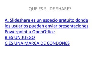 QUE ES SLIDE SHARE?

A. Slideshare es un espacio gratuito donde
los usuarios pueden enviar presentaciones
Powerpoint u OpenOffice
B.ES UN JUEGO
C.ES UNA MARCA DE CONDONES
 