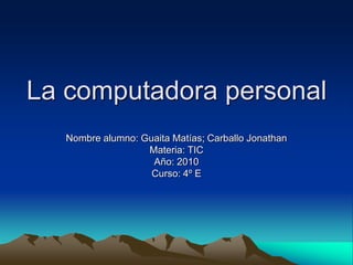 La computadora personal
   Nombre alumno: Guaita Matías; Carballo Jonathan
                   Materia: TIC
                    Año: 2010
                    Curso: 4º E
 