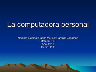 La computadora personal Nombre alumno: Guaita Matías; Carballo Jonathan Materia: TIC Año: 2010 Curso: 4º E 