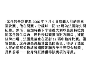 ‧ 席丹的告別賽為 2006 年 7 月 9 日對義大利的世界盃決賽，他在開賽 7 分鐘以一記 12 碼為法國隊先開紀錄。然而，在加時賽下半場義大利球員馬特拉齊同席丹發生口角，席丹後以頭撞向對方胸口，被罰紅牌出場，法國最後也在互射 12 碼中輸掉比賽。儘管如此，席丹還是憑藉其出色的表現，得到了法國人民的諒解並最終被國際足聯授予世界盃金球獎，是目前唯一一位身背紅牌獲得該獎項的球員。 