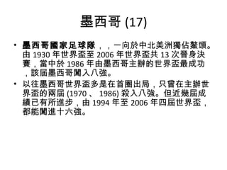 墨西哥 (17) 墨西哥國家足球隊 ，，一向於中北美洲獨佔鰲頭。由 1930 年世界盃至 2006 年世界盃共 13 次晉身決賽，當中於 1986 年由墨西哥主辦的世界盃最成功，該屆墨西哥闖入八強。 以往墨西哥世界盃多是在首圈出局，只曾在主辦世界盃的兩屆 (1970 、 1986) 殺入八強。但近幾屆成績已有所進步，由 1994 年至 2006 年四屆世界盃，都能闖進十六強。 