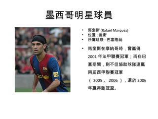 墨西哥明星球員 馬奎斯 (Rafael Marquez) 位置 : 後衛 所屬球隊 : 巴塞隆納 馬奎斯在摩納哥時，曾贏得 2001 年法甲聯賽冠軍；而在巴塞期間，則不但協助球隊連贏兩屆西甲聯賽冠軍（ 2005 、 2006 ），還於 2006 年贏得歐冠盃。 