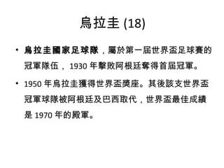 烏拉圭 (18) 烏拉圭國家足球隊 ，屬於第一屆世界盃足球賽的冠軍隊伍， 1930 年擊敗阿根廷奪得首屆冠軍。 1950 年烏拉圭獲得世界盃獎座。其後該支世界盃冠軍球隊被阿根廷及巴西取代，世界盃最佳成績是 1970 年的殿軍。 