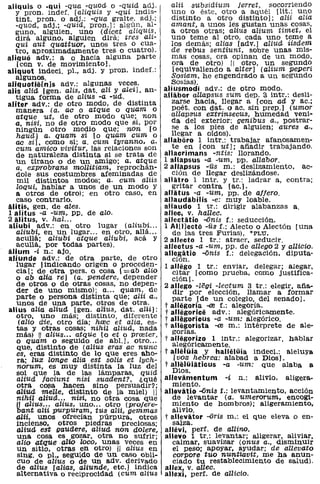 aliquis o -qui -qua -quod o -quid adj.           alii   subsidium Jerret, socorriendo
   y prono indef. [alíquís y -qui indis-         uno o éste, otro a aquél [lit.: uno
   tinto prono o adj.: -qua gralte. adj.;        distinto a otro distinto]; alii alia
   -quod, adj.; -quid, pron.]: algún, al-        amant, a unos les gustan unas cosas,
   guno. alguien. uno (dicet aliquis,            a otros otras; aIius alium timet, el
   dirá alguno, alguien dirá; tres ah-           uno teme al otro, cada uno teme a
   qui aut quattuor. unos tres o cua-            los demás; alias [adv.j aliud iisdem
   tro. aproximadamente tres o cuatro).          de rebus sentiunt, sobre unas mis-
aliquo adv.: a o hacia alguna parte               mas cosas, ora opinan de un modo.
   [con v. de movimiento].                        ora de otro) II otro, un segunda
aliquot indecl. pl., adj. y prono indef.:         [eqUivaliendo a alter] (aliUm peperi
   algunos.                                      Sosiam, he engendrado a un segundo
aliquotiiHnls adv.: algunas veces.               Sosias).
alis alid. [gen. alis, dato ali y aleí], an-   aliusmodi adv.: de otro modo.
   tigua forma de alius -a -ud.                allabor allapsus sum dep. 3 intr.: desli-
aliter adv.: de otro modo. de distinta            zarse hacia, llegar a [con ad yac.;
   manera (a. ac o atque o quam o                 poét. con dato o ac. sin prep.] (umor
   atque ut, de otro modo que; non               allapsus extrinsecus, humedad veni-
   a. nísi, no de otro modo que si, por          da del. exterior; genibus a., postrar-
   ningún otro medio que; non [o                  se a los pies de alguien; aures a.,
   haud] a. quam si [o quam cum o                llegar a oídos).
   ac si], como si; a. cum tyranno, a.         al/aboro 1 intr.: trabajar afanosamen-
   cum amico vivitur, las relaciones son          te en [con ut]; añadir trabajando.
   de naturaleza distinta si se trata de       aJlaorimans -ntis: llorando.
   un tirano o de un amigo; a. atque           1 allapsus -a -um, pp. allabor.
   a. exprobrans moUitiam, reprochán-          2 allapsus -us m.: deslizamiento, ac-
   dole sus costumbres afeminadas de              ción de llegar deslizándose.
    mil distintos modos; a. cum aliis          alliitro 1 intr. y tr.: ladrar a, contra;
   loqui, hablar a unos de un modo y              gritar contra [ac.).
   a otros de otro); en otro caso, en          alliitus -a -um, pp. de affero.
   caso contrario.                             allaudábilis -e: muy loable.
álitis. gen. de ales.                          allaudo 1 tr.: dirigir alabanzas a.
1 alitus -a -um, PP. de alo.                   alleo. V. hallec.
2 álitus. v. hal...                            allectiitio -<inis f.: seducción.
aliubi adv.: en otro lugar (aliubi ...         1 A/[J]ecto -üs f.: Alecto o Alectón [una
   aliubi, en un lugar ... en otro, allá ...      de las tres Furias), *PLU.
   acullá; aliubi atque aliubi, acá y          2 allecto 1 tr.: atraer, seducir.
   acullá, por todas partes).                  allectus -a -um, pp. de allego 2 y allicio.
iilium -í n.: ajo.                             allegiitio -<inis f.: delegación, diputa-
aliunde adv.: de otra parte, de otro              ción.
   lugar [indicando origen o proceden-         1 allégo 1 tr.: enviar, delegar; alegar.
   cia]; de otra pers. o cosa [=ab alio           CItar [como prueba, como justifica-
   o ab alia re] (a. pendere, depender            Ción).
   de otros o de otras cosas, no depen-        2 allego -legi -lectum 3 tr.: elegir, aña-
   der de uno mismo); a ... quam, de              dir por elección, llamar a formar
   parte o persona distinta que; alii a.,         parte [de un colegio, del senado].
   unos de una parte, otros de otra.           t allegoria -al f.: alegoría.
alius alía aliud [gen. alíus, dato aHi]:       t allégorioe adv.: alegóricamente.
   otro, uno más; distinto, diferente          t alliigorious -a -um: alegórico.
    (alio d~e, otro día; 1uec et alia, es-     t allii~orista -al m.: intérprete de ale-
   tas y otras cQsas; nihil aHud, nada            ganas.
   más) [1 alius ... atque [o et o prreter,    t allego rizo 1 intr.: alegorizar, hablar
   o quam o seguido de abl.], otro ...            alegóricamente.
   que, distinto de (aIius eras ac nunc
   es, eras distinto de lo que eres aho-       t alJelüia y hallelüia indecl.: aleluya
    ra; lux longe aHa est solis et lych-           [voz hebrea: alabad a Dios].
   norum, es muy distinta la luz del           t alliilüiaticus -a -um: que alaba a
   sol que la de ll.s lámparas, quid             Dios.
   aliUd faciunt nisi suadent?, ¿qué           alJevámentum -i n.: alivio. aligera-
   otra cm;a hacen sino persuadir?;               miento.
   ali'Udl melle, distinto de la miel) 11      alJevátio -<inis :L: levantamiento, acción
   nihil aliucL. nisi, no otra cosa que           de levantar (a. umerorum, encogi-
   ¡/I alius... alius, uno... otro (profere-      miento de hombros); aligeramiento,
  bant alii purpuram, tus aHi, gemmas             alivio.
  aUí, unos ofrecían púrpura, otros            t alleviitor -<iris m.: el que eleva o en-
  incienso. otros piedras preciosas'              salza.
  aZiud. est gaudeTe, aliud. non dOlere:       allévi. perf. de aUino.
  una cosa es gozar, otra no sufrir'           allevo 1 tr.: levantar; aligerar, aliviar,
  alio atquealio loco, unas veces eJ;!            calmar, suavizar (onus a., disminuir
  un sitio, otras en otro) 11 alius en            el peso; apoyar, ayudar; de allevato
  sing. o pI., seguido de un caso Obli-           corpore tuo nuntiavit, me ha anun-
  emo de alius o de un adv. derivado              ciado tu restablecimiento de salud).
  de aZius [alias, aliunde, etc.] indica       allex. V. allec.
  alternativa o reciprocidad (cum alius        allexi. perf. de aUicio.
 