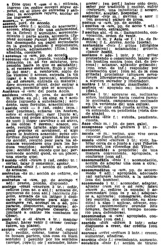 a Dios que) ,¡ -urn -t n,: entrada,            pretar; [en perf.) haber oldo decir,
   ingreso (in codice accept~ atque ex-           saber por tradición ;11 recibir, sufrir
   pensi, en el libro de entradas y sali-          (iniUriam, una injusticia) 11 acoger,
   das' in acceptum relerre, anotar en            admitir, aceptar, hospedar.
   los ingresos).                              acoiplter -tris m.: gaVilán o azor 11
• eoers.... v. arcess ...                          [en general) pájaro de presa .
aooessi, perf. de accedo.                      aceisus -a -um, pp. de aecido.
aeeessio ..anís f.: acción de acercarse;       1 accitus -a -um, PP. de aceío ~ adj.:
   acceso, ataque [de una enfermedad,             importado, extranjero.
   de la fiebre) !II aumento, acrecenta-       2 aecitus ab!. -ü m.: llamamiento, con-
   miento 11 parte anexa, accesoria (Sy-          vocación, orden de venir.
  pha:& acces8ÍO Punici belZi /Uerat, Si-      Accius -ii m. y Acia -(8 f.: [no de fa-
   fax desempefió un papel secundario             mma) H L. Aecius, Acc10 [poeta).
   en la. guerra púnica¡1I suplemento,          acclarnatio -anis f.: gritos [dirigidas
   afiadidura, aditamento; [filos.) idea          a. alguien); aclamación; griterlo,
   a1iadida, corolario.                           clamor hostU.
1 accessus -a -um, PP. de accedQ.              aeclamo o ade- 1 intr. y tr .. : gritar
2 accessus -Ü3 m.: llegada, venlda'apro-          protestando o censurando, lanzar gri-
   xlmaclón (a. ad res salutares, pro-            tos hostiles contra 1con dato de per-
   pensión hacia 10 que es saludable;            sana); aclamar, aplaudir gritando;
   a. et rece88Us restuum, flujo y reflu-          [con orac. de inf.) responder por
   jo del mar; a. ventorum, soplo de              aclamación que; [con ac. de lá cosa
   los vientos) H acceso. entrada [a un           gritada) proclamar (aliquem serva-
   lugar o a una personal. audiencia              torem liberatoremque a., proclamar
   (a. aa causam, entrada en materia;            a alguien salvador y libertador).
   dare accessum alicui, dejar entrar a        acclaro 1 tr.: aclarar, manifestar.
  alguien, permitir que se acerque).           acclinis -e: apoyado en; inclinado a
Accianus -a -um: del poeta Accio.                 [dat.).
accidens -entis, P. preso de acciao ,¡         acclino 1 tr.: apoyarse en, reclinarse
  m. gralte. en pI.; en sing. es t acci-          sobre, inclinarse hacia (castra tumu-
  dente [opuesto a substancia); acci-             lo acclinata, campamento reclinado
  dente. caso fortuito, acaecimiento.            en [la vertiente de) una colina).
1 accido -cidi -    3 (ad, cado) INTR.:        acclivis -e: que está cUesta arriba. que
  caer [encima). echarse (in hostem,              va subiendo, en pendiente [vista des-
  sobre el enemigo); caer [junto al,             de abajo).
  echarse (ad pedes alicuius, a los pies       accUvitiis -atis f.: subida, pendiente,
  de uno) 11 llegar (aUribus o ad aures,         cuesta.
   a los oídos) ,¡ IMPERS.: acaece, su-        Acco ..onis m.: [no de pers. galo!.
  cede, resUlta [gralte. algo malo) (si        aecognosco -gnOvi -gnitum 3 tr.: re-
   quid graviu8 eí accidisset, si algo           conocer.
   grave le hubiera acaecido; peius vic-       accola -re m.: vecino, que vive cerca
  toribus Sequanís quam Hreduís vic-              (accolre Iluvii, afluentes).
  tis accidit, resultó peor para los sé-       accolo -coluf -cultum 3 tr.: vivir, ha-
   cuanos vencedores que para los he-            bitar cerca de o junto a (qui Tiberim
  duos vencidos; aecídit ut, sucede              aecolunt, los rlbereftos del Tlber).
  que; accidit ne, sucede que no; per-         accornrnodate: a propósito; de una
  commode accídit qUOd, es un placer,            manera conveniente, aprOPiada, o
  una suerte que).                               conforme [con aa!.
a aecido -cidi -cisum 3 (ad, credo) tr.:       accomrnodatio ..onis f.: acomodación,
  cortar, talar ill consumir, agotar.            acción de adaptar una cosa a otra;
t acoinotio ..anís r.: acción de cefilrse,       conformidad.
   de armarse.                                 accornrnodatus -a -um, pp. de accom-
accinetus -í1.8 m.: acción de cetiirse, de       modo ,¡ adj.: apropiado, adecuado
   armarse.                                       (ad naturam hominis, a la natura-
accinctus -a -um, PP. de accingo 'Il             leza del hombre).
   adj.: presto, pronto, dispuesto.            aceomrnodo 1 tr.: acomodar, adaptar,
acclngo -cín:J:i -cinctum 3 tr.: ceftir,         ajustar (rem rei o ad rem; lateri
   ceftirse [con ac. o ab!.); armarse de,        ensem a., ceftirse la espada) ,11 ae-
   proveerse de [con abI.) (aeeineta Ila-        commodari [con in yac.) adaptar-
   geno, armada de un látigo) 11 dedi-           se a, apllcarse; consagrarse, dedicar
  carse o d1sJ?onerse para algo (se               [su esplritu, sus cuidados, su aten-
  accingere Te~, aecingi in o ad, pre-           ción] a algo 11 aplicar, ofrecer, con-
  pararse. disponerse. aprestarse; ae-           ceder (accommodare oranda¡ litis
  cingar dteere pugnas CresaTi8, me              tempus, facilitar el tiempo necesa-
   limitaré a cantar los combates de             rio para defenderse).
  Oésar).                                      aeeomrnodus -a -um; apropiado, con-
accio -Ivi o -ti -itum 4 tr.: mandar             veniente [con dat.!.
  llamar, hacer venir :11 causar (volup-       accredo -did~ -ditum 3 intr.: estar
  tatem, un placer).                             dispuesto a creer, dar crédito [con
accipio -eepi -eeptum 3 (ad, capio)              dat.l.
  tr.: recibir, cobrar, tomar (aliquid         aecresco -crevi -cretum 3 intr.: crecer,
  in bonam partem, una cosa en buen              aumentar, añadirse.
  sentido) 11 percibir por los sentidos        aceretio ..onis r.: crecimiento, aumento.
   (accípe, ¡oye !); oír 11 entender, inter-   aecubitio ..onis f.: acción de tirarse
 