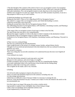 1.The first thought of the contents of the article is how to use car navigation system. Car navigation
capabilities depend on a global positioning system, known as GPS, which uses a network of satellites
with radio transmitters. For a car navigation system to work, there have to be at least four GPS
satellites near enough for it to pick up a signal. Once the car's GPS calculates its position, it can use a
map program to find its way to a new location.

2.I think that headings was obviously told.
Finding the first link is "How to Use a Map-Based GPS Car Navigation System. "
The content is a usage of the car navigation system, and I think that headings is correct.
I think the second link to have been told.
Finding the second link is How Do Car Navigation Systems Work?
The subheadings becomes Car Navigation Basics, GPS Satellites, Calculating Location, and Planning a
Trip, too and I think it is roughly correct.

3.The usage of the car navigation system of each step is written in the first link.
The step divides into nine and is very comprehensible.
Because the engine is applied, it writes to the place in which it attaches to the destination in detail.
The principle of the car navigation system is written in the second link.
It attaches to Car Navigation Basics, GPS Satellites, Calculating Location, and Planning a Trip and it is
written.

4.There were two confused things.
The first was confused for the left advertisement.
I gain weight because of the picture of a strange woman, besides, and get thinner slowly.
I thought it to be an irrelevant advertisement in the diet-related text, but was confused in attracting
attention very much.
The second is a sentence.
There was a thing that was not able sometimes to be understood because the texts were English all
sentences.
I was confused very much.

5.The first link divides minutely in each step and is very kind.
Because it is few sentences, and a lot of steps, it is legible.
It drinks secondarily and you may be attached to the link of a comprehensible finding.
I can easily understand where to be read because it has divided into the finding thing.
Moreover, either link is not long such a sentence.
This is legible for the reader, and is very welcome.

6.Nothing

7.It will not be able to propose to improve the article to me.
There is no place that should be improved in this sentence excluding only one.
It is that strange advertisement.
I think that it is difficult to erase it because I think it is necessary to manage the site.
However, if the advertisement was put, I wanted you to make it to the one related to the article or the
too unremarkable one.

8.At first I take in an image if the group of us writes a similar article.
I get possible to explain it more intelligibly than in there being an image.
I add a color to an headings and an important sentence next.
A part emphasized by it becomes clear.
 