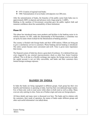  1975: Creation of regional rural banks.
    1980: Nationalization of seven banks with deposits over 200 crore.

After the nationalization of banks, the branches of the public sector bank India rose to
approximately 800% in deposits and advances took a huge jump by 11,000%.
Banking in the sunshine of Government ownership gave the public implicit faith and
immense confidence about the sustainability of these institutions.


Phase III

This phase has introduced many more products and facilities in the banking sector in its
reforms measure. In 1991, under the chairmanship of M Narasimham, a committee was
set up by his name which worked for the liberalization of banking practices.

The country is flooded with foreign banks and their ATM stations. Efforts are being put
to give a satisfactory service to customers. Phone banking and net banking is introduced.
The entire system became more convenient and swift. Time is given more importance
than money.

The financial system of India has shown a great deal of resilience. It is sheltered from any
crisis triggered by any external macroeconomics shock as other East Asian Countries
suffered. This is all due to a flexible exchange rate regime, the foreign reserves are high,
the capital account is not yet fully convertible, and banks and their customers have
limited foreign exchange exposure.




                      BANKS IN INDIA

In India the banks are being segregated in different groups. Each group has their own
benefits and limitations in operating in India. Each has their own dedicated target market.
Few of them only work in rural sector while others in both rural as well as urban. Many
even are only catering in cities. Some are of Indian origin and some are foreign players.

All these details and many more is discussed over here. The banks and its relation with
the customers, their mode of operation, the names of banks under different groups and
other such useful information’s are talked about.




Gaurav Narang                                                                            10
B.B.A
 