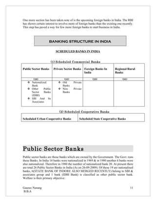 One more section has been taken note of is the upcoming foreign banks in India. The RBI
has shown certain interest to involve more of foreign banks than the existing one recently.
This step has paved a way for few more foreign banks to start business in India.



                     BANKING STRUCTURE IN INDIA

                           SCHEDULED BANKS IN INDIA


                       (1) Scheduled Commercial Banks

Public Sector Banks      Private Sector Banks      Foreign Banks In         Regional Rural
                                                   India                    Banks

        (26)                      (25)                   (29)                     (95)
    Nationalized             Old       Private
     Bank                      Banks
    Other     Public         New       Private
     Sector    Banks           Banks
     (IDBI)
    SBI And Its
     Associates


                              (2) Scheduled Cooperative Banks

Scheduled Urban Cooperative Banks             Scheduled State Cooperative Banks




Public Sector Banks
Public sector banks are those banks which are owned by the Government. The Govt. runs
these Banks. In India 14 banks were nationalized in 1969 & in 1980 another 6 banks were
also nationalized. Therefore in 1980 the number of nationalized bank 20. At present there
are total 26 Public Sector Banks in India (As on 26-09-2009). Of these 19 are nationalised
banks, 6(STATE BANK OF INDORE ALSO MERGED RECENTLY) belong to SBI &
associates group and 1 bank (IDBI Bank) is classified as other public sector bank.
Welfare is their primary objective.


Gaurav Narang                                                                            11
B.B.A
 