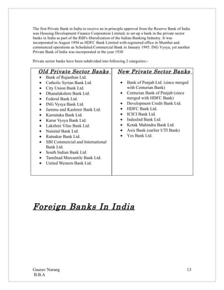 The first Private Bank in India to receive an in principle approval from the Reserve Bank of India
was Housing Development Finance Corporation Limited, to set up a bank in the private sector
banks in India as part of the RBI's liberalization of the Indian Banking Industry. It was
incorporated in August 1994 as HDFC Bank Limited with registered office in Mumbai and
commenced operations as Scheduled Commercial Bank in January 1995. ING Vysya, yet another
Private Bank of India was incorporated in the year 1930

Private sector banks have been subdivided into following 2 categories:-

   Old Private Sector Banks                         New Private Sector Banks
    •   Bank of Rajasthan Ltd.
    •   Catholic Syrian Bank Ltd.                     •   Bank of Punjab Ltd. (since merged
    •   City Union Bank Ltd.                              with Centurian Bank)
    •   Dhanalakshmi Bank Ltd.                        •   Centurian Bank of Punjab (since
    •   Federal Bank Ltd.                                 merged with HDFC Bank)
    •   ING Vysya Bank Ltd.                           •   Development Credit Bank Ltd.
    •   Jammu and Kashmir Bank Ltd.                   •   HDFC Bank Ltd.
    •   Karnataka Bank Ltd.                           •   ICICI Bank Ltd.
    •   Karur Vysya Bank Ltd.                         •   IndusInd Bank Ltd.
    •   Lakshmi Vilas Bank Ltd.                       •   Kotak Mahindra Bank Ltd.
    •   Nainital Bank Ltd.                            •   Axis Bank (earlier UTI Bank)
    •   Ratnakar Bank Ltd.                            •   Yes Bank Ltd.
    •   SBI Commercial and International
        Bank Ltd.
    •   South Indian Bank Ltd.
    •   Tamilnad Mercantile Bank Ltd.
    •   United Western Bank Ltd.




Foreign Banks In India




Gaurav Narang                                                                                   13
B.B.A
 