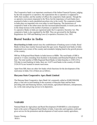 The Cooperative bank is an important constituent of the Indian Financial System, judging
by the role assigned to co operative, the expectations the co operative is supposed to
fulfil, their number, and the number of offices the cooperative bank operate. Though the
co operative movement originated in the West, but the importance of such banks have
assumed in India is rarely paralleled anywhere else in the world. The cooperative banks
in India plays an important role even today in rural financing. The businessess of
cooperative bank in the urban areas also has increased phenomenally in recent years due
to the sharp increase in the number of primary co-operative banks.
Co operative Banks in India are registered under the Co-operative Societies Act. The
cooperative bank is also regulated by the RBI. They are governed by the Banking
Regulations Act 1949 and Banking Laws (Co-operative Societies) Act, 1965.

Rural banks in India

Rural banking in India started since the establishment of banking sector in India. Rural
Banks in those days mainly focussed upon the agro sector. Regional rural banks in India
penetrated every corner of the country and extended a helping hand in the growth process
of the country.

SBI has 30 Regional Rural Banks in India known as RRBs. The rural banks of SBI is
spread in 13 states extending from Kashmir to Karnataka and Himachal Pradesh to North
East. The total number of SBIs Regional Rural Banks in India branches is 2349 (16%).
Till date in rural banking in India, there are 14,475 rural banks in the country of which
2126 (91%) are located in remote rural areas.

Apart from SBI, there are other few banks which functions for the development of the
rural areas in India. Few of them are as follows.

Haryana State Cooperative Apex Bank Limited

The Haryana State Cooperative Apex Bank Ltd. commonly called as HARCOBANK
plays a vital role in rural banking in the economy of Haryana State and has been
providing aids and financing farmers, rural artisans, agricultural labourers, entrepreneurs,
etc. in the state and giving service to its depositors.




NABARD

National Bank for Agriculture and Rural Development (NABARD) is a development
bank in the sector of Regional Rural Banks in India. It provides and regulates credit and
gives service for the promotion and development of rural sectors mainly agriculture,

Gaurav Narang                                                                             15
B.B.A
 