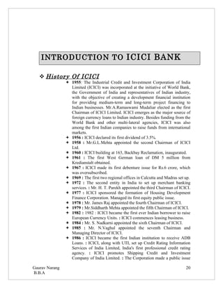 INTRODUCTION TO ICICI BANK

    History Of ICICI
                 1955: The Industrial Credit and Investment Corporation of India
                  Limited (ICICI) was incorporated at the initiative of World Bank,
                  the Government of India and representatives of Indian industry,
                  with the objective of creating a development financial institution
                  for providing medium-term and long-term project financing to
                  Indian businesses. Mr.A.Ramaswami Mudaliar elected as the first
                  Chairman of ICICI Limited. ICICI emerges as the major source of
                  foreign currency loans to Indian industry. Besides funding from the
                  World Bank and other multi-lateral agencies, ICICI was also
                  among the first Indian companies to raise funds from international
                  markets.
                 1956 : ICICI declared its first dividend of 3.5%.
                 1958 : Mr.G.L.Mehta appointed the second Chairman of ICICI
                  Ltd.
                 1960 : ICICI building at 163, Backbay Reclamation, inaugurated.
                 1961 : The first West German loan of DM 5 million from
                  Kredianstalt obtained.
                 1967 : ICICI made its first debenture issue for Rs.6 crore, which
                  was oversubscribed.
                 1969 : The first two regional offices in Calcutta and Madras set up.
                 1972 : The second entity in India to set up merchant banking
                  services. : Mr. H. T. Parekh appointed the third Chairman of ICICI.
                 1977 : ICICI sponsored the formation of Housing Development
                  Finance Corporation. Managed its first equity public issue.
                 1978 : Mr. James Raj appointed the fourth Chairman of ICICI.
                 1979 : Mr.Siddharth Mehta appointed the fifth Chairman of ICICI.
                 1982 : 1982 : ICICI became the first ever Indian borrower to raise
                  European Currency Units. : ICICI commences leasing business.
                 1984 : Mr. S. Nadkarni appointed the sixth Chairman of ICICI.
                 1985 : Mr. N.Vaghul appointed the seventh Chairman and
                  Managing Director of ICICI.
                 1986 : ICICI became the first Indian institution to receive ADB
                  Loans. : ICICI, along with UTI, set up Credit Rating Information
                  Services of India Limited, India's first professional credit rating
                  agency. : ICICI promotes Shipping Credit and Investment
                  Company of India Limited. : The Corporation made a public issue

Gaurav Narang                                                                      20
B.B.A
 