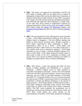  2002 : The merger was approved by shareholders of ICICI and
                  ICICI Bank in January 2002, by the High Court of Gujarat at
                  Ahmadabad in March 2002, and by the High Court of Judicature at
                  Mumbai and the Reserve Bank of India in April 2002. Consequent
                  to the merger, the ICICI group's financing and banking Operations,
                  both wholesale and retail, have been integrated in a single entity.
                  At the same time, ICICI started its international expansion by
                  opening representative offices in New York and London. In India,
                  ICICI Bank bought the Shimla and Darjeeling branches that
                  Standard Chartered Bank had inherited when it acquired Grindlays
                  Bank.


                 2003 : The first Integrated Currency Management Centre launched
                  in Pune. ; ICICI Bank announced the setting up of its first ever
                  offshore branch in Singapore. ; The first offshore banking unit
                  (OBU) at Seepz Special Economic Zone, Mumbai, launched. ;
                  ICICI Bank’s representative office inaugurated in Dubai. ;
                  Representative office set up in China. : ICICI Bank’s UK
                  subsidiary launched. ; India’s first ever "Visa Mini Credit Card", a
                  43% smaller credit card in dimensions launched. ; ICICI Bank
                  subsidiary set up in Canada. ; Temasek Holdings acquired 5.2%
                  stake in ICICI Bank. ; ICICI Bank became the market leader in
                  retail credit in India. In the UK it established an alliance with
                  Lloyds TSB. It also opened an Offshore Banking Unit (OBU) in
                  Singapore and representative offices in Dubai and Shanghai.



                 2004 : Max Money, a home loan product that offers the dual
                  benefit of higher eligibility and affordability to a customer,
                  introduced. : Mobile banking service in India launched in
                  association with Reliance Infocomm. : India’s first multi-branded
                  credit card with HPCL and Airtel launched. : Kisan Loan Card and
                  innovative, low-cost ATMs in rural India launched. : ICICI Bank
                  and CNBC TV 18 announced India’s first ever awards recognizing
                  the achievements of SMEs, a pioneering initiative to encourage the
                  contribution of Small and Medium Enterprises to the growth of
                  Indian economy. : ICICI Bank opened its 500th branch in India. :
                  ICICI Bank introduced partnership model wherein ICICI Bank
                  would forge an alliance with existing micro finance institutions
                  (MFIs). The MFI would undertake the promotional role of
                  identifying, training and promoting the micro-finance clients and
                  ICICI Bank would finance the clients directly on the
                  recommendation of the MFI. : ICICI Bank introduced 8-8 Banking

Gaurav Narang                                                                      22
B.B.A
 