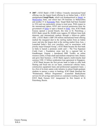  2007 : ICICI Bank‘s USD 2 billion 3-tranche international bond
                  offering was the largest bond offering by an Indian bank. ; ICICI
                  amalgamated Sangli Bank, which was headquartered in Sangli, in
                  Maharashtra State, and which had 158 branches in Maharashtra
                  and another 31 in Karnataka State. Sangli Bank had been founded
                  in 1916 and was particularly strong in rural areas. With respect to
                  the international sphere, ICICI also received permission from the
                  government of Qatar to open a branch in Doha. Also, ICICI Bank
                  Eurasia opened a second branch, this time in St. Petersburg. ;
                  ICICI Bank raised Rs 20,000 crore (approx $5 billion) from both
                  domestic and international markets through a follow-on public
                  offer. ; ICICI Bank’s GBP 350 million international bond offering
                  marked the inaugural deal in the sterling market from an Indian
                  issuer and also the largest deal in the sterling market from Asia. ;
                  Launched India’s first ever jewellery card in association with
                  jewelry major Gitanjali Group. ; ICICI Bank became the first bank
                  in India to launch a premium credit card -- The Visa Signature
                  Credit Card. ; Foundation stone laid for a regional hub in
                  Gandhinagar, Gujarat. ; Introduced SME Toolkit, an online
                  resource centre, to help small and medium enterprises start, finance
                  and grow their business. ; ICICI Bank signed a multi-tranche dual
                  currency US$ 1.5 billion syndication loan agreement in Singapore.
                  ; ICICI Bank became the first private bank in India to offer both
                  floating and fixed rate on car loans, commercial vehicles loans,
                  construction equipment loans and professional equipment loans. ;
                  In a first of its kind, nation wide initiative to attract bright graduate
                  students to pursue a career in banking, ICICI Bank launched the
                  "Probationary Officer Programme". ;Launched Bank@home
                  services for all savings and current a/c customers residing in India ;
                  ICICI Bank Eurasia LLC inaugurated its first branch at St
                  Petersburg, Russia.




Gaurav Narang                                                                           24
B.B.A
 