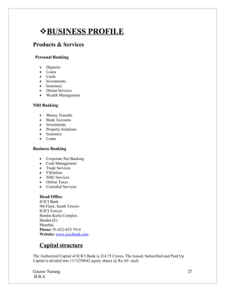 BUSINESS PROFILE
Products & Services

 Personal Banking

   •   Deposits
   •   Loans
   •   Cards
   •   Investments
   •   Insurance
   •   Demat Services
   •   Wealth Management

NRI Banking

   •   Money Transfer
   •   Bank Accounts
   •   Investments
   •   Property Solutions
   •   Insurance
   •   Loans

Business Banking

   •   Corporate Net Banking
   •   Cash Management
   •   Trade Services
   •   FXOnline
   •   SME Services
   •   Online Taxes
   •   Custodial Services

   Head Office
   ICICI Bank
   9th Floor, South Towers
   ICICI Towers
   Bandra Kurla Complex
   Bandra (E)
   Mumbai.
   Phone: 91-022-653 7914
   Website: www.icicibank.com

   Capital structure
The Authorized Capital of ICICI Bank is 214.75 Crores. The Issued, Subscribed and Paid Up
Capital is divided into 1113250642 equity shares @ Rs.10/- each.

Gaurav Narang                                                                               27
B.B.A
 