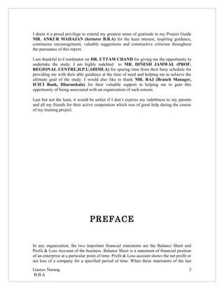 I deem it a proud privilege to extend my greatest sense of gratitude to my Project Guide
MR. ANKUR MAHAJAN (lecturer B.B.A) for the keen interest, inspiring guidance,
continuous encouragement, valuable suggestions and constructive criticism throughout
the pursuance of this report.

I am thankful to Coordinator sir DR. UTTAM CHAND for giving me the opportunity to
undertake the study. I am highly indebted to MR. DINESH JAMWAL (PROF.
REGIONAL CENTRE,H.P.U,SHIMLA) for sparing time from their busy schedule for
providing me with their able guidance at the time of need and helping me to achieve the
ultimate goal of the study. I would also like to thank MR. RAJ (Branch Manager,
ICICI Bank, Dharmshala) for their valuable support in helping me to gain this
opportunity of being associated with an organization of such esteem.

Last but not the least, it would be unfair if I don’t express my indebtness to my parents
and all my friends for their active cooperation which was of great help during the course
of my training project.




                                 PREFACE


In any organization, the two important financial statements are the Balance Sheet and
Profit & Loss Account of the business. Balance Sheet is a statement of financial position
of an enterprise at a particular point of time. Profit & Loss account shows the net profit or
net loss of a company for a specified period of time. When these statements of the last

Gaurav Narang                                                                              3
B.B.A
 