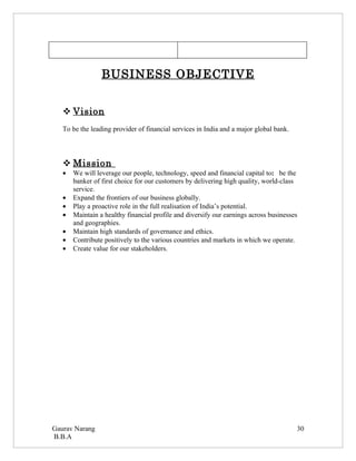 BUSINESS OBJECTIVE


    Vision
   To be the leading provider of financial services in India and a major global bank.




    Mission
   •   We will leverage our people, technology, speed and financial capital to: be the
       banker of first choice for our customers by delivering high quality, world-class
       service.
   •   Expand the frontiers of our business globally.
   •   Play a proactive role in the full realisation of India’s potential.
   •   Maintain a healthy financial profile and diversify our earnings across businesses
       and geographies.
   •   Maintain high standards of governance and ethics.
   •   Contribute positively to the various countries and markets in which we operate.
   •   Create value for our stakeholders.




Gaurav Narang                                                                           30
B.B.A
 