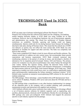 TECHNOLOGY Used In ICICI
                 Bank

ICICI use many type of advance technological software like Pinnacle 7.0 and
Pinnacle7.016.Among from this software ICICI bank uses the e-banking, core banking,
mobile banking electronic display sy ICICI Bank was using Teradata for its data
warehouse. However, due to its proprietary hardware, the cost of procurement, upgrades
and administration was soaring. The closed box architecture of Teradata imposed
restrictions on scalability. Secondly, querying and loading could not happen
simultaneously. Queries could only be run during business hours because the loading of
data had to take place during off business hours. This meant that the refresh rate of EDW
was delayed, so queries may not reflect the most current data. ICICI Bank was also
dependent on Teradata for support and other activities: The bank was completely tied
down to that solution.
 These issues compelled ICICI Bank to look for more efficient and flexible solutions. The
solution would have to address not only current issues, but accommodate future growth
expectations and business requirements. ICICI Bank evaluated numerous data
warehousing solutions in the pursuit of solving its issues, and developed a shortlist of
alternatives for its migration proof-of-concept: Sybase, SAS and Netezza. The primary
criteria for evaluation was the price-to-performance ratio where Sybase IQ emerged the
clear winner. During this rigorous testing, Sybase IQ delivered faster results on
independent hardware and operating systems with minimum infrastructure. Commending
the improvements achieved, Amit Sethi, Joint General Manager, ICICI bank says, "What
impressed us wasthat even with overall lower costs, we could achieve significantly better
query performanceafter implementing the Sybase enterprise warehouse solution." ICICI
Infotech today launched an enterprise resourceplanning (ERP) solution for the small and
medium enterprises.
The ERP package - Orion Advantage - comes bundled with an HP dual processor Xeon
server, Oracle 9i database, Windows 2003 server and costs about Rs 9.90 lakh and has a
15-user license.
An ERP package helps a manufacturer or any other business implementing it to manage
all the important parts in the company such as product planning, parts purchasing,
maintaining inventory and interacting with suppliers and customers.
 ICICI Infotech officials told a press conference here today that Orion Advantage offered
a set of business practice solutions for industry segments such as engineering, auto
ancillary, pharmaceuticals, chemicals and IT distribution. Besides the cost advantage, the
ERP package also came pre-configured. ICICI Infotech had mapped the processes
specific to each industry segment into the package.

Gaurav Narang                                                                          31
B.B.A
 