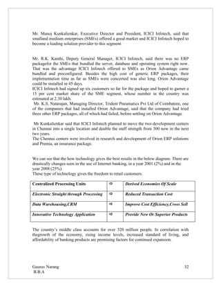 Mr. Manoj Kunkalienkar, Executive Director and President, ICICI Infotech, said that
smalland medium enterprises (SMEs) offered a good market and ICICI Infotech hoped to
become a leading solution provider to this segment.


Mr. R.K. Kanthi, Deputy General Manager, ICICI Infotech, said there was no ERP
packagefor the SMEs that bundled the server, database and operating system right now.
That was the advantage ICICI Infotech offered to SMEs as Orion Advantage came
bundled and preconfigured. Besides the high cost of generic ERP packages, their
implementation time as far as SMEs were concerned was also long. Orion Advantage
could be installed in 45 days.
ICICI Infotech had signed up six customers so far for the package and hoped to garner a
15 per cent market share of the SME segment, whose number in the country was
estimated at 2.30 lakh.
 Mr. K.S. Natarajan, Managing Director, Trident Pneumatics Pvt Ltd of Coimbatore, one
of the companies that had installed Orion Advantage, said that the company had tried
three other ERP packages, all of which had failed, before settling on Orion Advantage.

 Mr Kunkalienkar said that ICICI Infotech planned to move the two development centers
in Chennai into a single location and double the staff strength from 300 now in the next
two years.
The Chennai centers were involved in research and development of Orion ERP solutions
and Premia, an insurance package.


We can see that the how technology gives the best results in the below diagram. There are
drastically changes seen in the use of Internet banking, in a year 2001 (2%) and in the
year 2008 (25%).
These type of technology gives the freedom to retail customers.

Centralized Processing Units                       Derived Economies Of Scale

Electronic Straight through Processing             Reduced Transaction Cost

Data Warehousing,CRM                               Improve Cost Efficiency,Cross Sell

Innovative Technology Application                  Provide New Or Superior Products


The country’s middle class accounts for over 320 million people. In correlation with
thegrowth of the economy, rising income levels, increased standard of living, and
affordability of banking products are promising factors for continued expansion.




Gaurav Narang                                                                         32
B.B.A
 