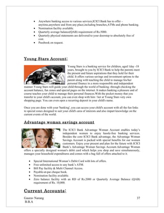 •   Anywhere banking access to various services,ICICI Bank has to offer –
            anytime,anywhere and from any place,including branches,ATMs and phone banking.
        •   Nomination facility available.
        •   Quarterly average balance(QAB) requirement of Rs.5000.
        •   Quarterly physical statements are delivered to your doorstep to absolutely free of
            cost.
        •   Passbook on request.




Young Stars Account:
                                      Young Stars is a banking service for children, aged 1day -18
                                      years, brought to you by ICICI Bank to help the parents meet
                                      the present and future aspirations that they hold for their
                                      child. It offers various savings and investment options to the
                                      parent along with teaching the child to manage his/her
                                      personal finance in a more responsible and independent
manner.Young Stars will guide your child through the world of banking -through checking the
account balance, fun zones and special pages on the internet. It makes banking a pleasure and of
course teaches your child to manage their personal finances.With the pocket money that you
transfer to your child's account, you can even shop with him / her at Young Stars very own
shopping page. You can even open a recurring deposit in your child's name.

Once you are done with your 'banking', you can access your child's account with all the fun links
to special zones designed to suit your child's area of interests and also impart knowledge on the
current events of the world.

Advantage woman savings account
                               The ICICI Bank Advantage Woman Account enables today’s
                               independent women to enjoy hassle-free banking services.
                               Besides the core ICICI Bank advantage, the Advantage Woman
                               Savings Account is packed with special benefits for our women
                               customers. Enjoy your present and plan for the future with ICICI
                               Bank’s Advantage Woman Savings Account.Advantage Woman
offers a specially designed woman's debit card which helps you shop and save simultaneously,
manages your household expenditures and comes with a bag full of offers attached to it.

    •   Special International Woman’s Debit Card with lots of offers.
    •   Free unlimited access to any bank’s ATM.
    •   Bill Pay facility & Multi Channel Access.
    •   Payable-at-par cheque book.
    •   Nomination facility available.
    •   Zero balance facility with an RD of Rs.2000 or Quarterly Average Balance (QAB)
        requirement of Rs. 10,000.

Current Accounts:
Gaurav Narang                                                                                    37
B.B.A
 