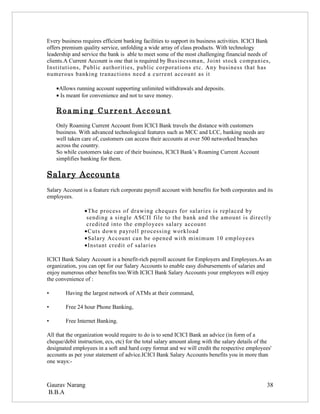 Every business requires efficient banking facilities to support its business activities. ICICI Bank
offers premium quality service, unfolding a wide array of class products. With technology
leadership and service the bank is able to meet some of the most challenging financial needs of
clients.A Current Account is one that is required by Businessman, Joint stock companies,
Institutions, Public authorities, public corporations etc. Any business that has
numerous banking tranactions need a current account as it

    •Allows running account supporting unlimited withdrawals and deposits.
    • Is meant for convenience and not to save money.

    Roaming Current Account
    Only Roaming Current Account from ICICI Bank travels the distance with customers
    business. With advanced technological features such as MCC and LCC, banking needs are
    well taken care of, customers can access their accounts at over 500 networked branches
    across the country.
    So while customers take care of their business, ICICI Bank’s Roaming Current Account
    simplifies banking for them.

Salary Accounts
Salary Account is a feature rich corporate payroll account with benefits for both corporates and its
employees.

                •The process of drawing cheques for salaries is replaced by
                 sending a single ASCII file to the bank and the amount is directly
                 credited into the employees salary account
                •Cuts down payroll processing workload
                •Salary Account can be opened with minimum 10 employees
                •Instant credit of salaries

ICICI Bank Salary Account is a benefit-rich payroll account for Employers and Employees.As an
organization, you can opt for our Salary Accounts to enable easy disbursements of salaries and
enjoy numerous other benefits too.With ICICI Bank Salary Accounts your employees will enjoy
the convenience of :

•       Having the largest network of ATMs at their command,

•       Free 24 hour Phone Banking,

•       Free Internet Banking.

All that the organization would require to do is to send ICICI Bank an advice (in form of a
cheque/debit instruction, ecs, etc) for the total salary amount along with the salary details of the
designated employees in a soft and hard copy format and we will credit the respective employees'
accounts as per your statement of advice.ICICI Bank Salary Accounts benefits you in more than
one ways:-



Gaurav Narang                                                                                     38
B.B.A
 
