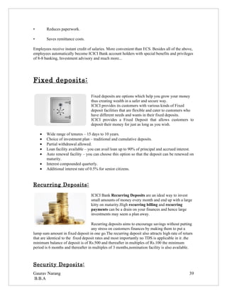 •       Reduces paperwork.

•       Saves remittance costs.

Employees receive instant credit of salaries. More convenient than ECS. Besides all of the above,
employees automatically become ICICI Bank account holders with special benefits and privileges
of 8-8 banking, Investment advisory and much more...




Fixed deposits:

                                   Fixed deposits are options which help you grow your money
                                   thus creating wealth in a safer and secure way.
                                   ICICI provides its customers with various kinds of Fixed
                                   deposit facilities that are flexible and cater to customers who
                                   have different needs and wants in their fixed deposits.
                                   ICICI provides a Fixed Deposit that allows customers to
                                   deposit their money for just as long as you wish.

    •   Wide range of tenures – 15 days to 10 years.
    •   Choice of investment plan – traditional and cumulative deposits.
    •   Partial withdrawal allowed.
    •   Loan facility available – you can avail loan up to 90% of principal and accrued interest.
    •   Auto renewal facility – you can choose this option so that the deposit can be renewed on
        maturity.
    •   Interest compounded quarterly.
    •   Additional interest rate of 0.5% for senior citizens.


Recurring Deposits:
                                   ICICI Bank Recurring Deposits are an ideal way to invest
                                   small amounts of money every month and end up with a large
                                   kitty on maturity.High recurring billing and recurring
                                   payments can be a drain on your finances and hence large
                                   investments may seem a plan away.

                                     Recurring deposits aims to encourage savings without putting
                                     any stress on customers finances by making them to put a
lump sum amount in fixed deposit in one go.The recurring deposit also attracts high rate of return
that are identical to the fixed deposit rates and most importantly no TDS is applicable in it .the
minimum balance of deposit is of Rs.500 and thereafter in multiples of Rs.100 the minimum
period is 6 months and thereafter in multiples of 3 months,nomination facility is also available.



Security Deposits:
Gaurav Narang                                                                                   39
B.B.A
 