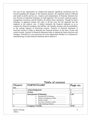 few year of any organization are studied and analyzed, significant conclusions may be
arrived regarding the changes in the financial position, the important policies followed
and trends in profit and loss etc. Analysis and interpretation of financial statement has
now become an important technique of credit appraisal. The investors, financial experts,
management executives and the bankers all analyze these statements. Though the basic
technique of appraisal remains the same in all the cases but the approach and the
emphasis in the analysis vary. A banker interprets the financial statement so as to
evaluate the financial soundness and stability, the liquidity position and the profitability
or the earning capacity of borrowing concern. Analysis of financial statements is
necessary because it helps in depicting the financial position on the basis of past and
current records. Analysis of financial statements helps in making the future decisions and
strategies. Therefore it is very necessary for every organization whether it is a financial or
manufacturing, to make financial statement and to analyze it.




                                             Table of content
Chapter             PARTICULARS                                                    Page no.
no.
                    Acknowledgement                                                3
                    Preface                                                        4
1.                  Introduction Of Banking                                        6-18
                                a.   Introduction of banking………………….               7
                                b.   History of banking in India………………             8
                                c.   Banks in India……………………………                     11
                                d.   Fact files of banks in India………………            17
                                e.   Indian banking industry………………….               18
2.                  Company’s Profile                                              19-55

Gaurav Narang                                                                               4
B.B.A
 