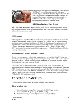 A few Corporates stipulate to their new employees to provide Security Deposit to reduce attrition.
                                    ICICI Bank’s proposal for the employee is to keep the
                                    Security Deposit in the form of a Fixed Deposit (FD) with the
                                    Bank. The employee cannot withdraw such FDs without the
                                    consent of the company and the company has the right to
                                    withdraw the FD in the event of employee leaving the
                                    organization before a certain stipulated period.

                                    ICICI Bank Tax-Saver Fixed Deposit

ICICI Bank’s Tax-Saver Fixed Deposit enables you to save tax and earn high returns. A dual
benefit option structured to maximise your advantage. ICICI Bank’s Tax Saver FD is the perfect
solution for your investment needs.


EEFC Account

Indian exports have surged over the last decade owing to an unprecedented boom in sectors like
software, biotechnology, gems, jewellery, textiles etc. As a result of this, the volume of inward
remittances has also increased significantly. To shield the firms engaged in regular export and
import from the exchange rate fluctuations RBI has allowed parking of foreign currency by
exporters in an account designated as Exchange Earners Foreign Currency Account (EEFC).
EEFC accounts are Current Accounts held in foreign currency with authorized dealers of foreign
exchange in the country.

Resident Foreign Currency (Domestic) Account

Do you want to save money while buying foreign currency for travelling abroad? You can buy
traveller’s cheques, foreign currency in cash and foreign currency demand draft for your expenses
overseas. If you are a frequent traveller, you may not want to go through the hassles of buying
foreign currency every time you travel abroad.

The Reserve Bank of India has now made it easier for you to access foreign currency by
permitting a foreign currency account (domestic) for resident Indians. In line with RBI guidelines,
ICICI Bank has come up with a scheme that helps you get rid of all your forex worries. You can
park your foreign currency in ICICI Bank under RFC (D) account. Non-interest bearing Resident
Foreign Currency (D) (RFC (D)) with ICICI Bank can be maintained in four major currencies
(USD, EURO, GBP and Japanese Yen)


PRIVILEGE BANKING:
Privilege banking service ensures preferential treatment to its customers.

Silver privilege A/c

    •   Waiver of multi-city cheque book usage up to Rs. 1,00,000 per month.
    •   Waiver of DD/PO charges for upto Rs.50,000 per day.
    •   Preferential rates of gold coins,deposits lockesr &foreign exchange.

Gaurav Narang                                                                                   40
B.B.A
 