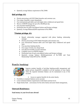 •   Quarterly average balance requirement of Rs.25000.

Gold privilege A/c

   •   Priority processing at all ICICI Bank branches and customer care.
   •   Free usage of payable -at-par chequebook.
   •   Free international gold debit card with higher daily withdrawal and spend limit.
   •   Waiver of DD/PO charges for up to Rs.100,000 per day.
   •   Free anywhere banking facility.
   •   Prefrential rates for gold coins,deposit lockers and foreign exchange.
   •   Quarterly Average Balance(QAB) requirement of Rs.50000.

   Titanium privilege A/c

           •   Branch relationship manager supported with phone banking relationship
               manager.
           •   Priority processing at ICICI Bank brancghes and customer care.
           •   Free international titanium debit card with higher daily withdrawal and spend
               limit.
           •   Free anywhere banking facility.
           •   Free usage of multy-city cheque book.
           •   Free physical monthly account statement.
           •   Complete waiver on DD/PO charges.
           •   Preferential rates for gol coins,deposit lockers and foreign exchange.
           •   Quarterly average balance (QAB)requirement of Rs.75000 and Total
               Relationship Value(TRV)of Rs. 5,00,000.




Family banking:
                     Superior product benefits of privilige banking,wealth management and
                     global private client(GPC) available to all the members of your family
                     while the required minimum balance can be maintained in any of the
                     accounts.

                           • Access to superior benefits for the entire family.
   •   Flexibility to maintain balances across account.
   •   Lower minimum balance requirement at individual customer level.
   •   Single family bank – convenience for the entire family and easier funds management.



Outward Remittance:

Send money to your loved ones abroad


Gaurav Narang                                                                                41
B.B.A
 