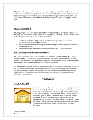 ICICI Bank offers you a simple way to send money outside India. Our Outward Remittance
facilities make remitting money abroad quick, and reliable. ICICI Bank’s Outward Remittance is
the solution for your all your needs. Be it money for education, gift money or maintenance for
loved ones or donation for a cause. Our extensive network gives us reach to most parts of the
world.




Advantage Deposit
Advantage Deposit is a combination of fixed deposit and mutual fund investment, offering you
the safety of a fixed deposit and the returns of an equity fund. Advantage Deposit counters equity-
market fluctuations through Systematic Investment Plans.

    •   Combination of a Fixed Deposit (with monthly interest payout) and Systematic
        Investment Plan (SIP) of a Mutual Fund.
    •   Re-investment of monthly interest payout of Fixed Deposit into systematic investment
        plan of Mutual Fund.
    •   Automatic debits to account through Standing Instruction / ECS debit mandate.

New Pension System of Government of India

ICICI Bank with 49 branches is a Point of Presence (POP) for the NEW PENSION SYSTEM
launched on May 1, 2009 by the Government of India. The scheme, promoted by the PFRDA
(Pension Fund Regulatory and Development Authority, Government of India), is a first of its kind
in India and is being launched pan-India by 22 other POP's as well.

The purpose of this pension scheme is to promote security of income to its subscribers in their old
age. The scheme will empower a subscriber to plan his own retirement and pension. It not only
will help him save for life after retirement but also is a good investment tool as the returns are
market-driven. For optimum returns, the Government has appointed six fund managers for
subscribers to choose from.

                                           LOANS
HOME LOAN
                            Interest rates on home loans have come down considerably in the last
                            few years. Individuals who opted for housing loans in the years gone
                            by, are still servicing them at 17% to 21% per annum. Quite a price
                            to pay, since one can get a loan today for around 12% per annum. In
                            such a case, you can opt for a balance transfer. Under this scheme,
                            customers can replace their existing old high interest loan by a
                            cheaper (equal to applicable current rates) loan. ICICI Home Finance
                            will not only finance the balance amount of outstanding loan but also
                            your prepayment charges to the old housing finance company.
                            The result:


Gaurav Narang                                                                                   42
B.B.A
 