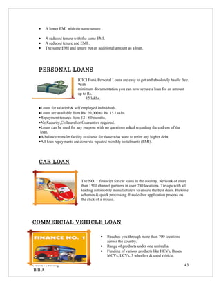 •   A lower EMI with the same tenure .

   •   A reduced tenure with the same EMI.
   •   A reduced tenure and EMI .
   •   The same EMI and tenure but an additional amount as a loan.




   PERSONAL LOANS
                           ICICI Bank Personal Loans are easy to get and absolutely hassle free.
                           With
                           minimum documentation you can now secure a loan for an amount
                           up to Rs.
                                15 lakhs.

   •Loans for salaried & self employed individuals.
   •Loans are available from Rs. 20,000 to Rs. 15 Lakhs.
   •Repayment tenures from 12 - 60 months.
   •No Security,Collateral or Guarantors required.
   •Loans can be used for any purpose with no questions asked regarding the end use of the
    loan.
   •A balance transfer facility available for those who want to retire any higher debt.
   •All loan repayments are done via equated monthly instalments (EMI).




   CAR LOAN


                             The NO. 1 financier for car loans in the country. Network of more
                             than 1500 channel partners in over 780 locations. Tie-ups with all
                             leading automobile manufacturers to ensure the best deals. Flexible
                             schemes & quick processing. Hassle-free application process on
                             the click of a mouse.




COMMERCIAL VEHICLE LOAN

                                         •   Reaches you through more than 700 locations
                                             across the country.
                                         •   Range of products under one umbrella.
                                         •   Funding of various products like HCVs, Buses,
                                             MCVs, LCVs, 3 wheelers & used vehicle.

Gaurav Narang                                                                                43
B.B.A
 